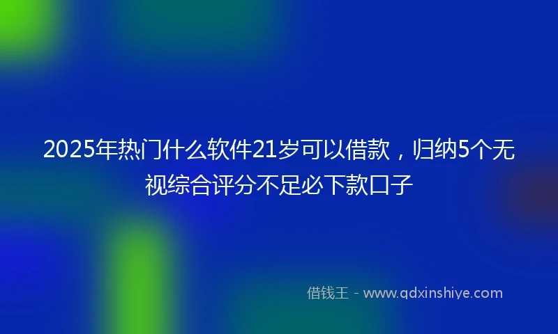 2025年热门什么软件21岁可以借款，归纳5个无视综合评分不足必下款口子