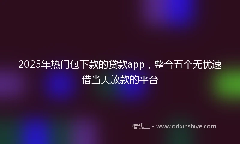 2025年热门包下款的贷款app，整合五个无忧速借当天放款的平台