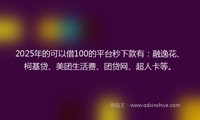2025年的可以借100的平台秒下款有：融逸花、柯基贷、美团生活费、团贷网、超人卡等。