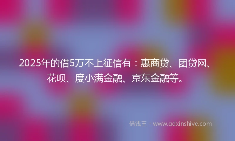 2025年的借5万不上征信有：惠商贷、团贷网、花呗、度小满金融、京东金融等。