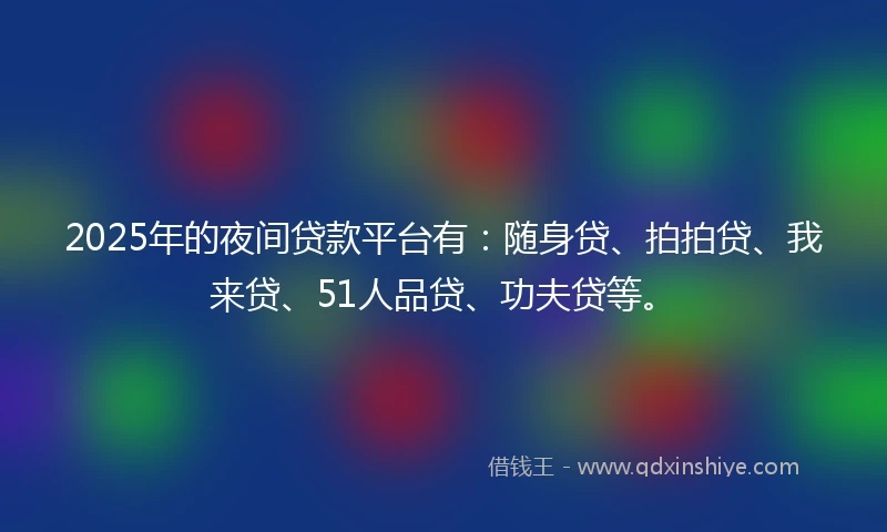 2025年的夜间贷款平台有：随身贷、拍拍贷、我来贷、51人品贷、功夫贷等。