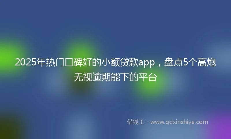 2025年热门口碑好的小额贷款app，盘点5个高炮无视逾期能下的平台