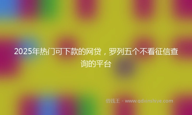 2025年热门可下款的网贷，罗列五个不看征信查询的平台