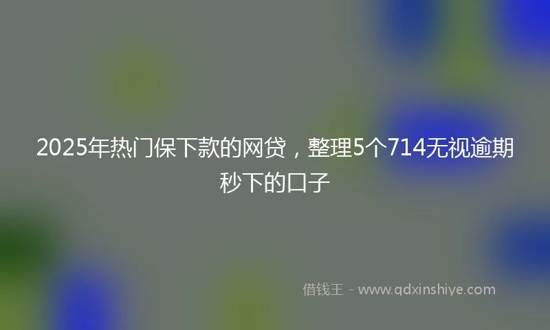 2025年热门保下款的网贷，整理5个714无视逾期秒下的口子