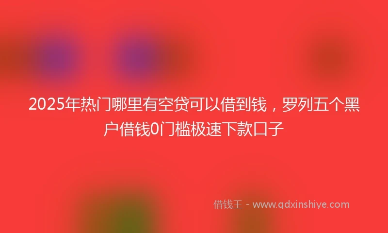 2025年热门哪里有空贷可以借到钱，罗列五个黑户借钱0门槛极速下款口子