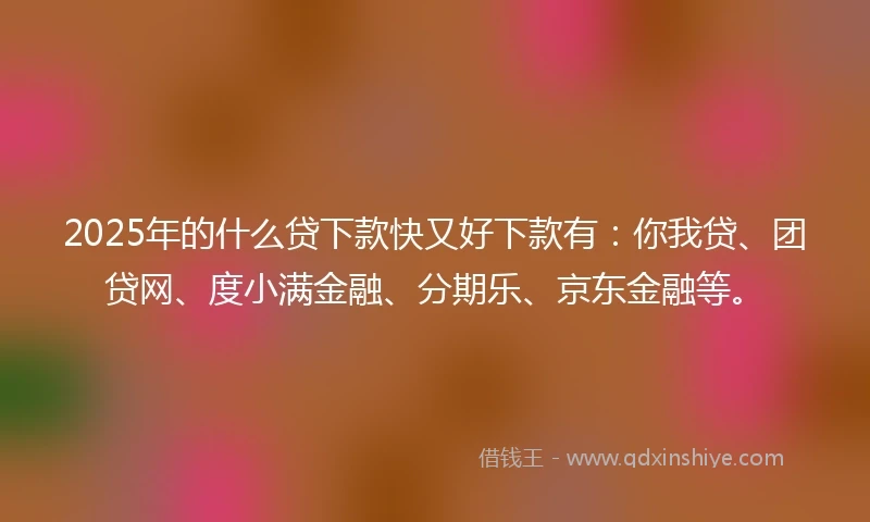2025年的什么贷下款快又好下款有：你我贷、团贷网、度小满金融、分期乐、京东金融等。