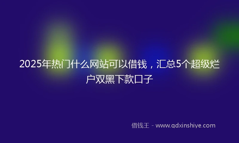 2025年热门什么网站可以借钱，汇总5个超级烂户双黑下款口子
