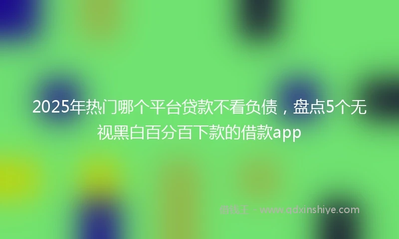 2025年热门哪个平台贷款不看负债，盘点5个无视黑白百分百下款的借款app