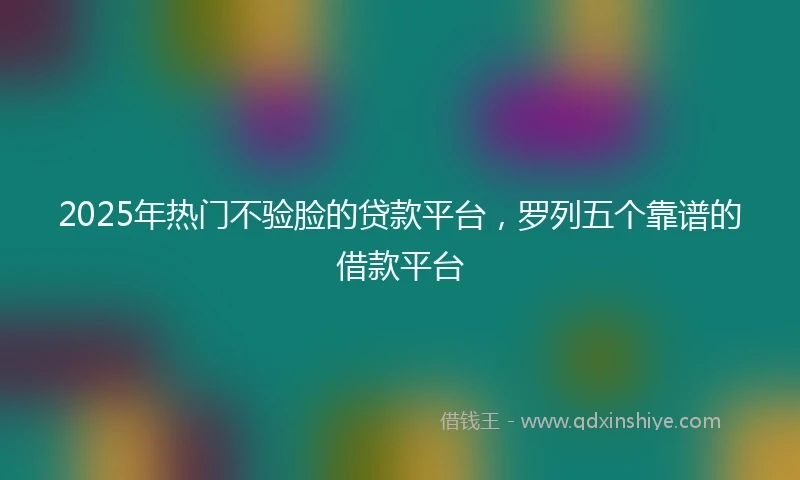2025年热门不验脸的贷款平台，罗列五个靠谱的借款平台