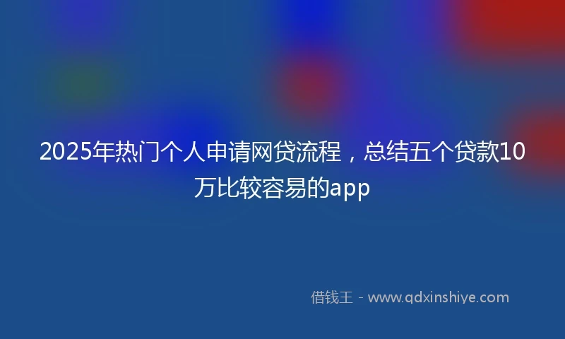 2025年热门个人申请网贷流程,总结五个贷款10万比较容易的app