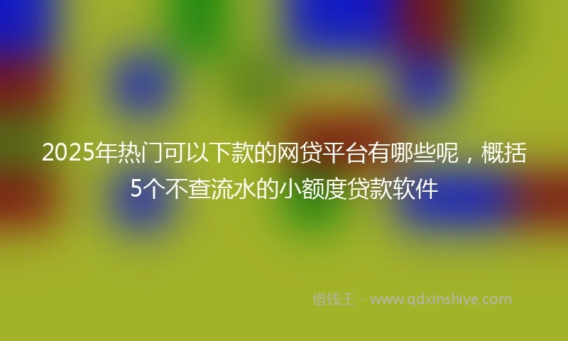 2025年热门可以下款的网贷平台有哪些呢，概括5个不查流水的小额度贷款软件