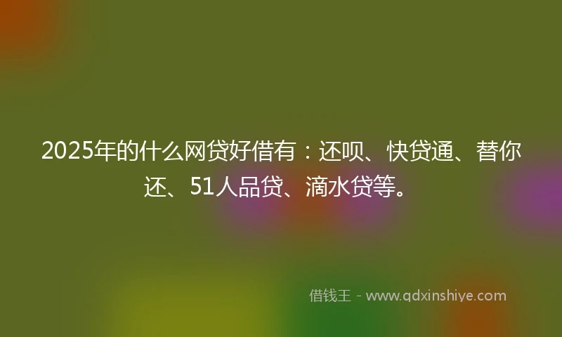 2025年的什么网贷好借有：还呗、快贷通、替你还、51人品贷、滴水贷等。