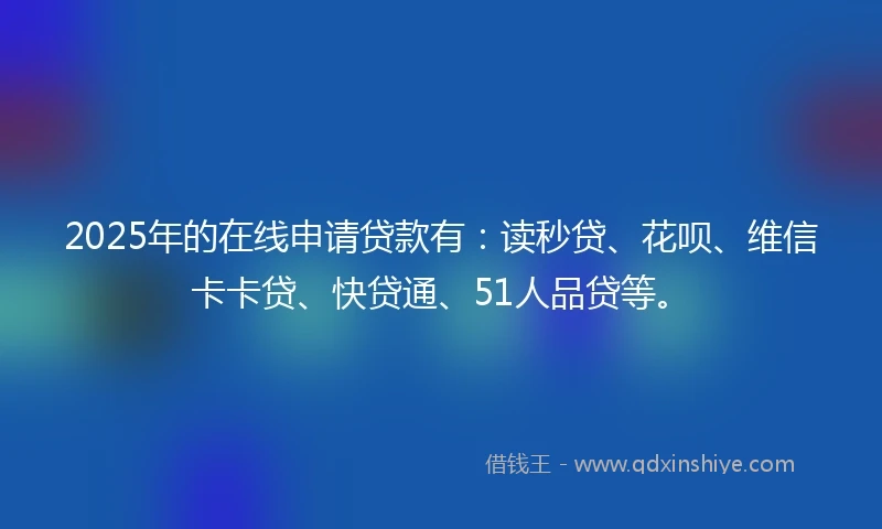 2025年的在线申请贷款有：读秒贷、花呗、维信卡卡贷、快贷通、51人品贷等。