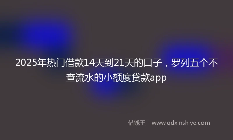 2025年热门借款14天到21天的口子，罗列五个不查流水的小额度贷款app