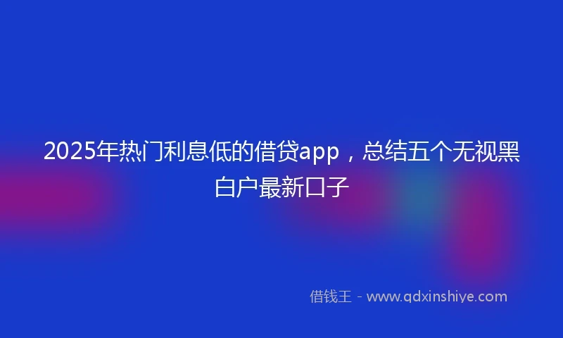 2025年热门利息低的借贷app，总结五个无视黑白户最新口子
