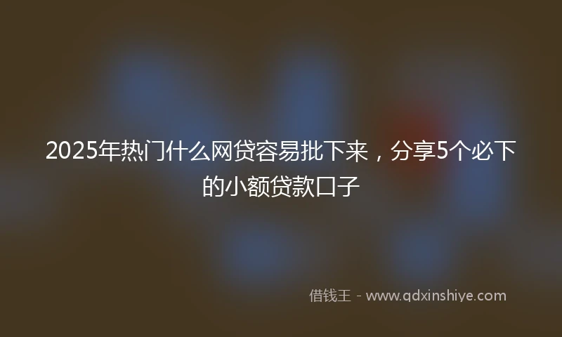 2025年热门什么网贷容易批下来，分享5个必下的小额贷款口子