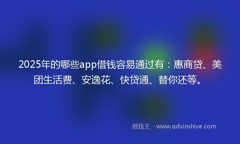 2025年的哪些app借钱容易通过有：惠商贷、美团生活费、安逸花、快贷通、替你还等。