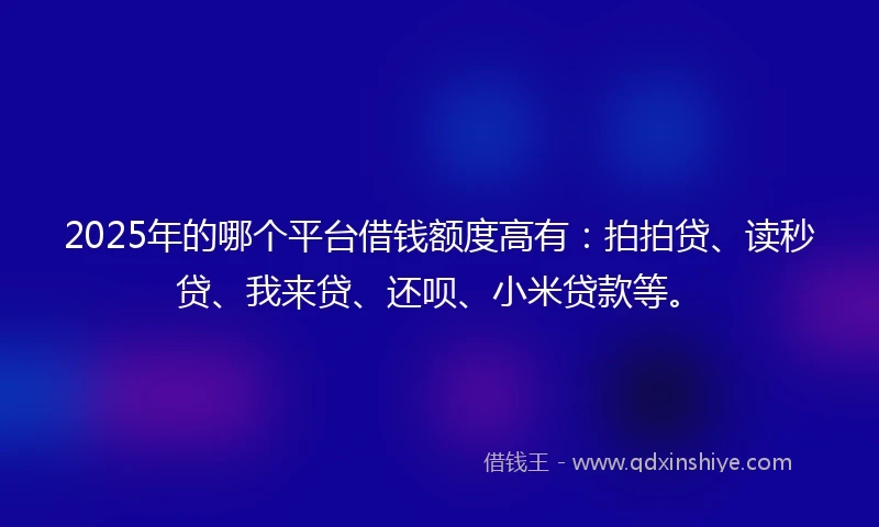 2025年的哪个平台借钱额度高有：拍拍贷、读秒贷、我来贷、还呗、小米贷款等。