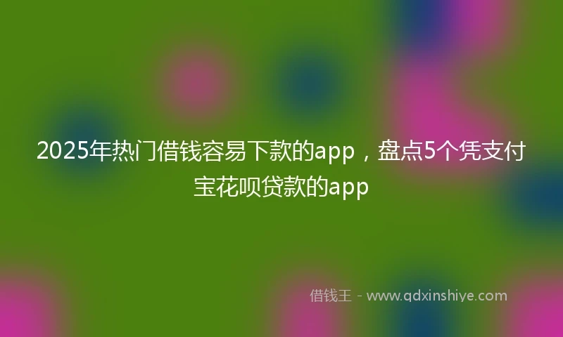 2025年热门借钱容易下款的app，盘点5个凭支付宝花呗贷款的app