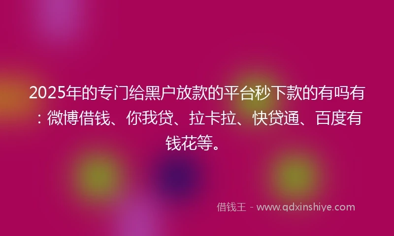 2025年的专门给黑户放款的平台秒下款的有吗有：微博借钱、你我贷、拉卡拉、快贷通、百度有钱花等。