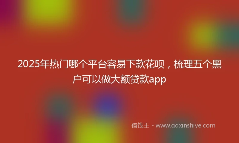 2025年热门哪个平台容易下款花呗，梳理五个黑户可以做大额贷款app