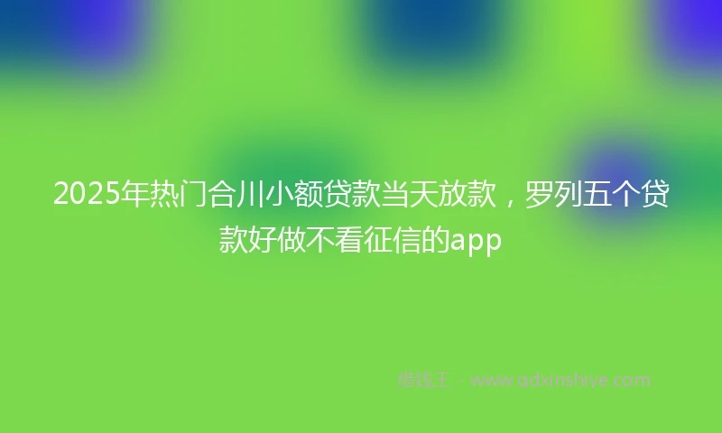2025年热门合川小额贷款当天放款，罗列五个贷款好做不看征信的app