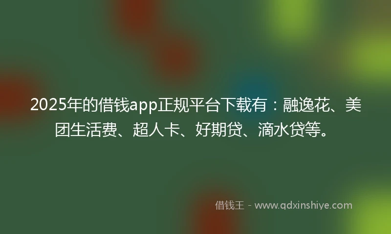 2025年的借钱app正规平台下载有：融逸花、美团生活费、超人卡、好期贷、滴水贷等。