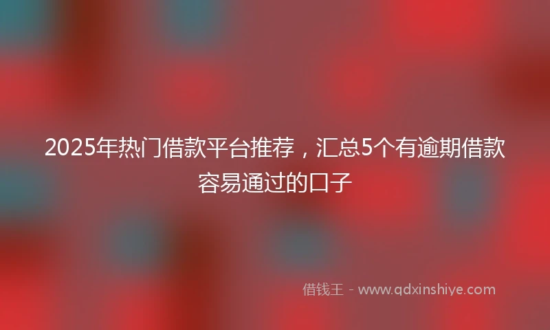 2025年热门借款平台推荐，汇总5个有逾期借款容易通过的口子