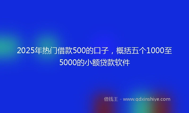 2025年热门借款500的口子，概括五个1000至5000的小额贷款软件