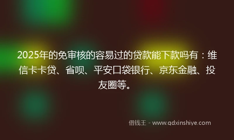 2025年的免审核的容易过的贷款能下款吗有：维信卡卡贷、省呗、平安口袋银行、京东金融、投友圈等。
