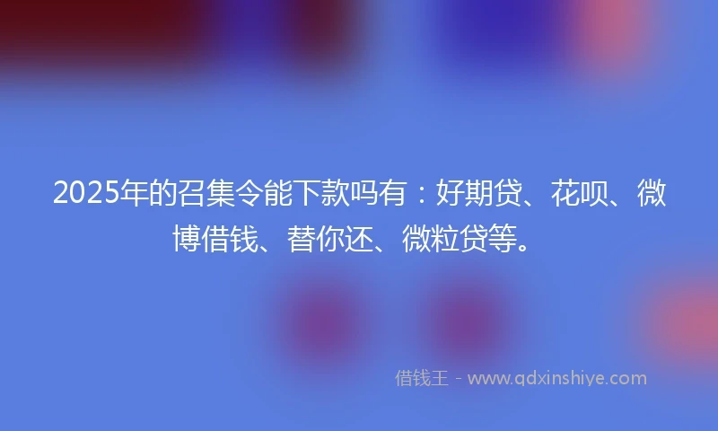 2025年的召集令能下款吗有：好期贷、花呗、微博借钱、替你还、微粒贷等。