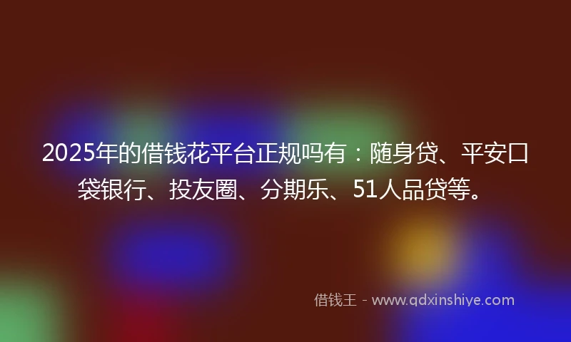 2025年的借钱花平台正规吗有：随身贷、平安口袋银行、投友圈、分期乐、51人品贷等。