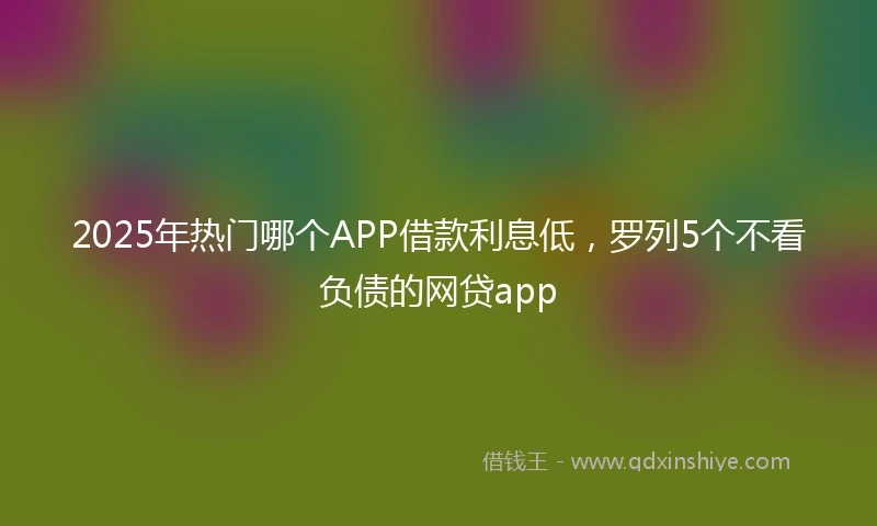 2025年热门哪个APP借款利息低，罗列5个不看负债的网贷app