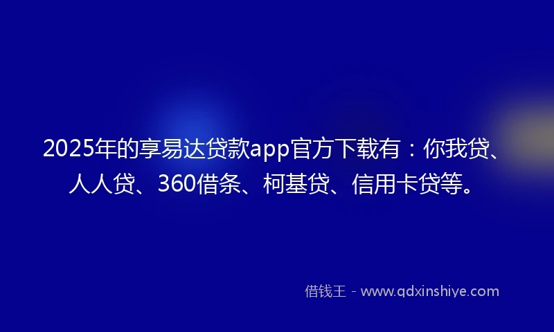 2025年的享易达贷款app官方下载有：你我贷、人人贷、360借条、柯基贷、信用卡贷等。