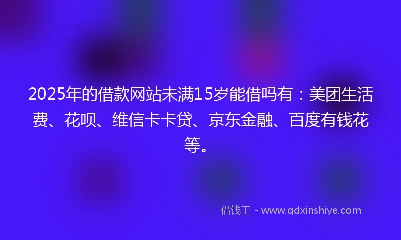 2025年的借款网站未满15岁能借吗有:美团生活费、花呗、维信卡卡贷、京东金融、百度有钱花等。