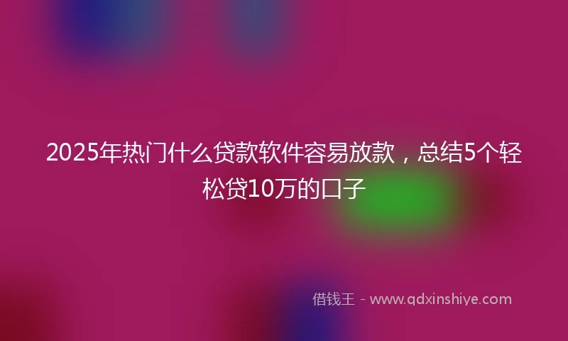 2025年热门什么贷款软件容易放款，总结5个轻松贷10万的口子