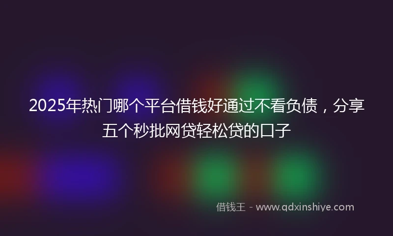 2025年热门哪个平台借钱好通过不看负债，分享五个秒批网贷轻松贷的口子