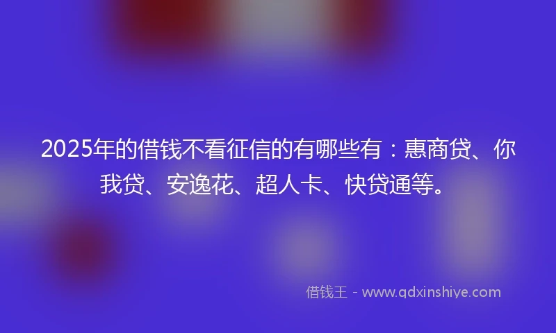 2025年的借钱不看征信的有哪些有：惠商贷、你我贷、安逸花、超人卡、快贷通等。