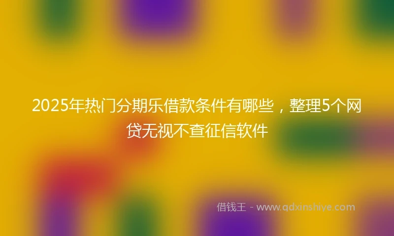 2025年热门分期乐借款条件有哪些，整理5个网贷无视不查征信软件