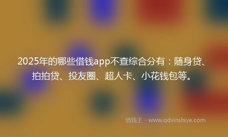 2025年的哪些借钱app不查综合分有：随身贷、拍拍贷、投友圈、超人卡、小花钱包等。