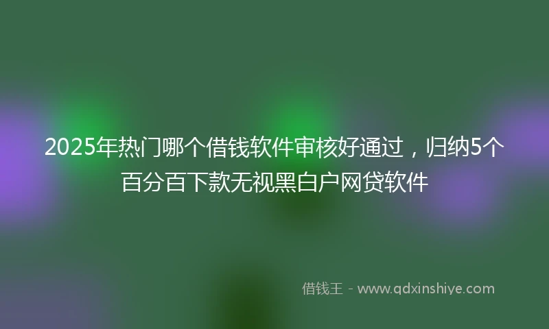 2025年热门哪个借钱软件审核好通过，归纳5个百分百下款无视黑白户网贷软件