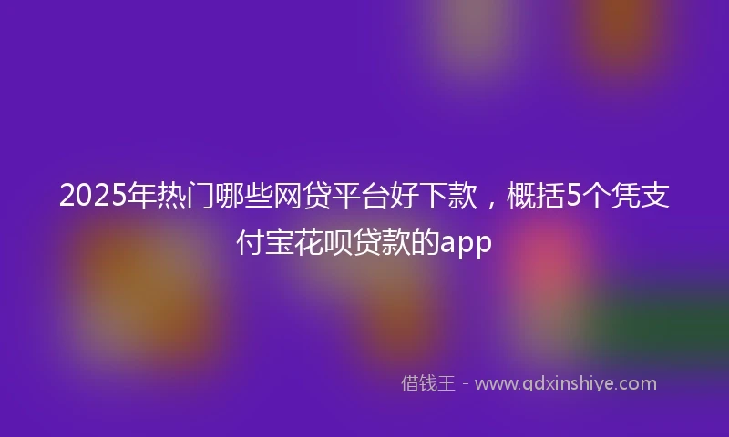 2025年热门哪些网贷平台好下款，概括5个凭支付宝花呗贷款的app