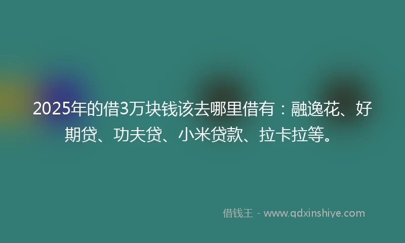 2025年的借3万块钱该去哪里借有：融逸花、好期贷、功夫贷、小米贷款、拉卡拉等。