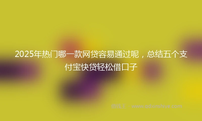 2025年热门哪一款网贷容易通过呢，总结五个支付宝快贷轻松借口子