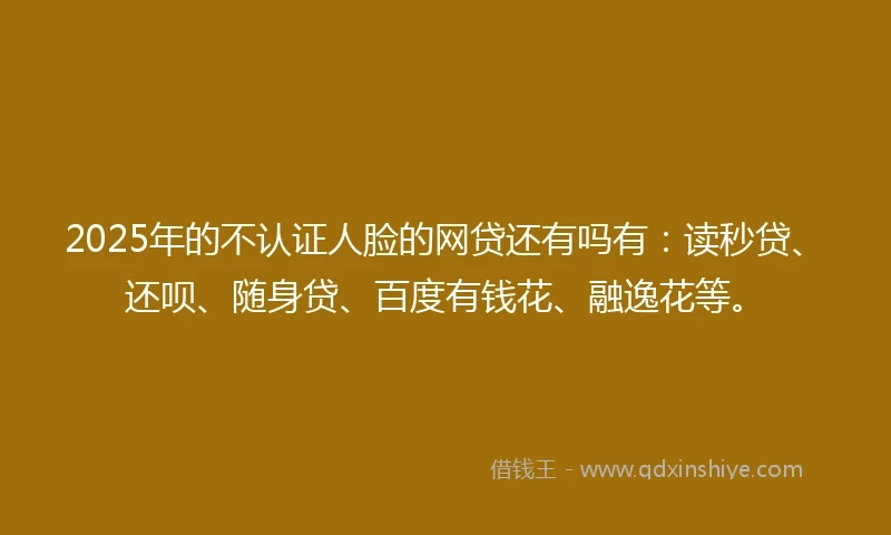 2025年的不认证人脸的网贷还有吗有：读秒贷、还呗、随身贷、百度有钱花、融逸花等。