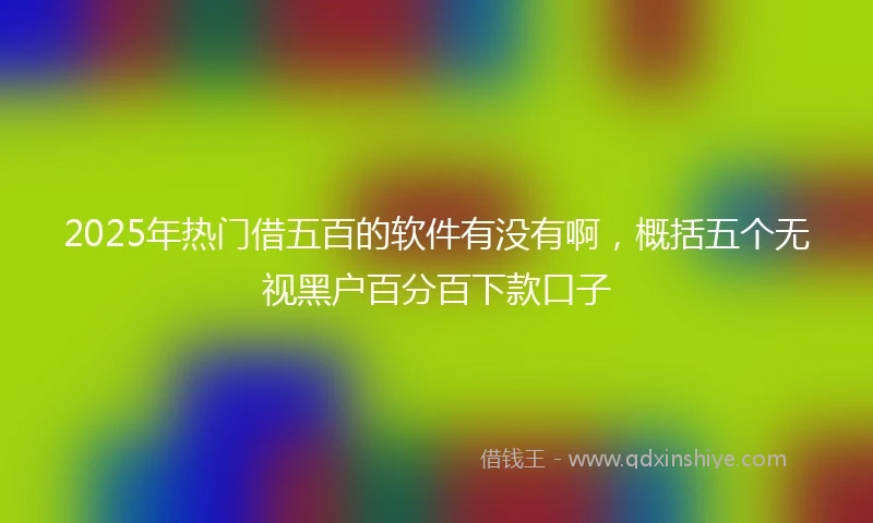 2025年热门借五百的软件有没有啊，概括五个无视黑户百分百下款口子