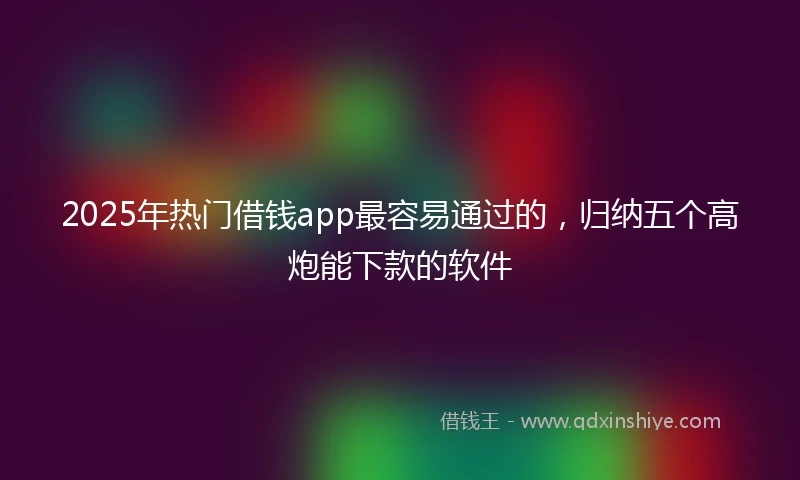 2025年热门借钱app最容易通过的，归纳五个高炮能下款的软件