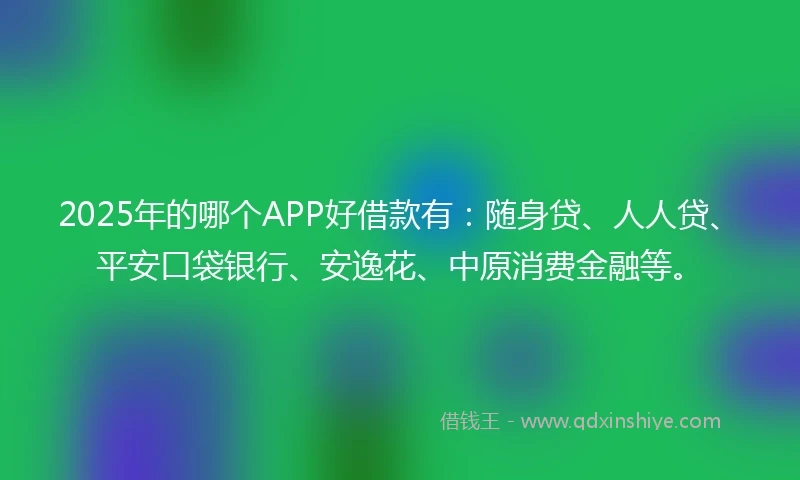 2025年的哪个APP好借款有：随身贷、人人贷、平安口袋银行、安逸花、中原消费金融等。