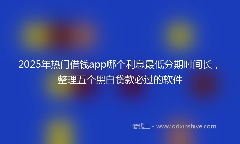 2025年热门借钱app哪个利息最低分期时间长，整理五个黑白贷款必过的软件