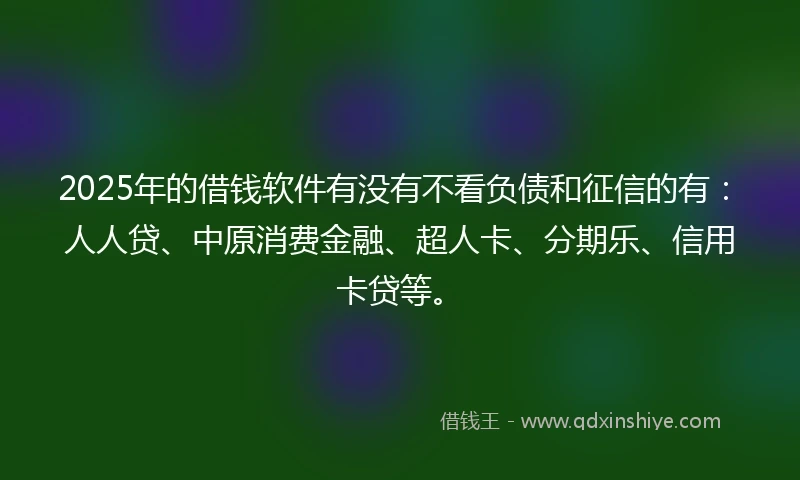 2025年的借钱软件有没有不看负债和征信的有：人人贷、中原消费金融、超人卡、分期乐、信用卡贷等。